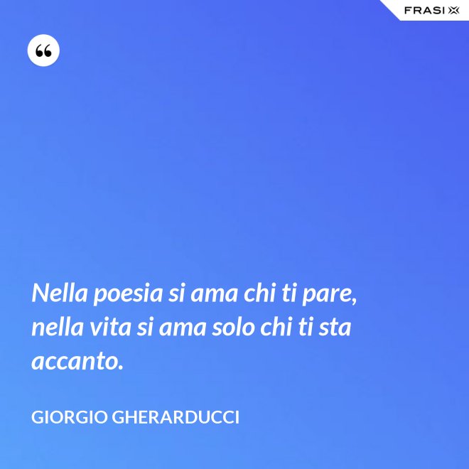 Nella poesia si ama chi ti pare, nella vita si ama solo chi ti sta accanto. - Giorgio Gherarducci