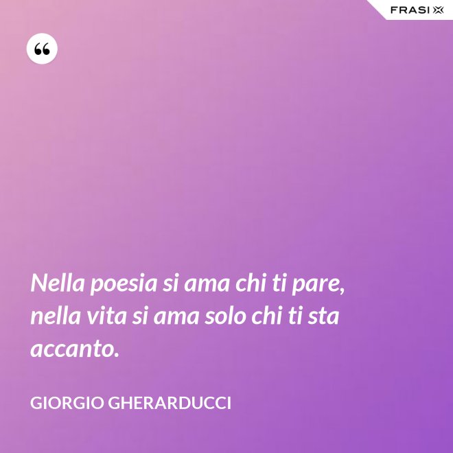 Nella poesia si ama chi ti pare, nella vita si ama solo chi ti sta accanto. - Giorgio Gherarducci
