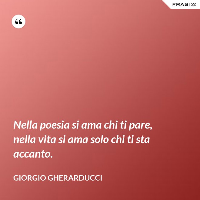 Nella poesia si ama chi ti pare, nella vita si ama solo chi ti sta accanto. - Giorgio Gherarducci
