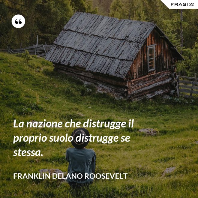 La nazione che distrugge il proprio suolo distrugge se stessa. - Franklin Delano Roosevelt