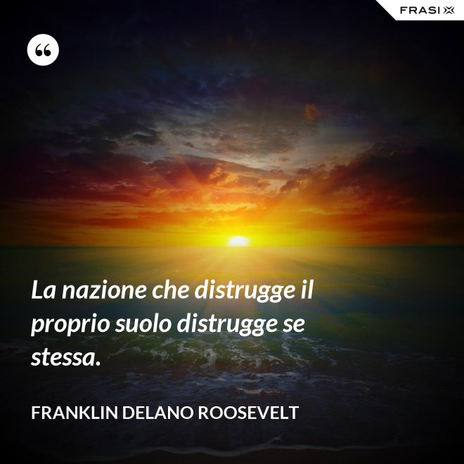 La nazione che distrugge il proprio suolo distrugge se stessa. - Franklin Delano Roosevelt