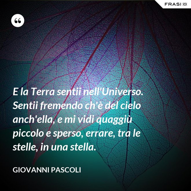 E la Terra sentii nell'Universo. Sentii fremendo ch'è del cielo anch'ella, e mi vidi quaggiù piccolo e sperso, errare, tra le stelle, in una stella. - Giovanni Pascoli