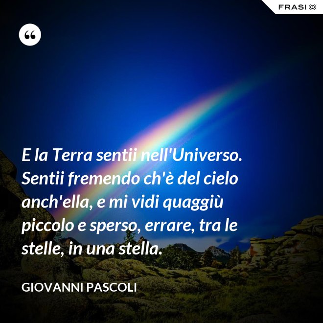 E la Terra sentii nell'Universo. Sentii fremendo ch'è del cielo anch'ella, e mi vidi quaggiù piccolo e sperso, errare, tra le stelle, in una stella. - Giovanni Pascoli