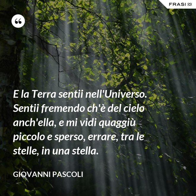 E la Terra sentii nell'Universo. Sentii fremendo ch'è del cielo anch'ella, e mi vidi quaggiù piccolo e sperso, errare, tra le stelle, in una stella. - Giovanni Pascoli