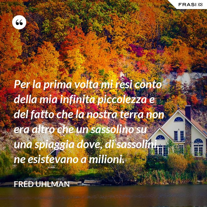 Per la prima volta mi resi conto della mia infinita piccolezza e del fatto che la nostra terra non era altro che un sassolino su una spiaggia dove, di sassolini, ne esistevano a milioni. - Fred Uhlman