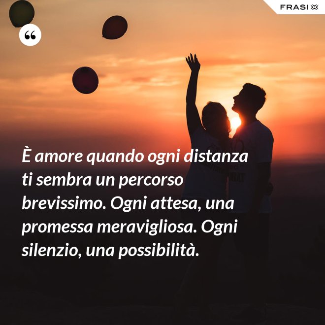 È amore quando ogni distanza ti sembra un percorso brevissimo. Ogni attesa, una promessa meravigliosa. Ogni silenzio, una possibilità. - Anonimo