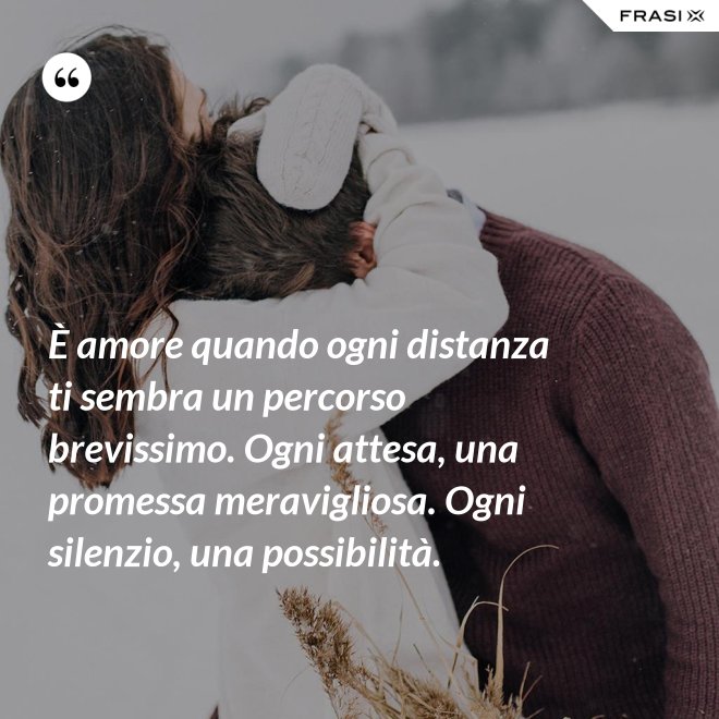 È amore quando ogni distanza ti sembra un percorso brevissimo. Ogni attesa, una promessa meravigliosa. Ogni silenzio, una possibilità. - Anonimo