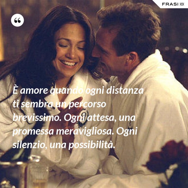 È amore quando ogni distanza ti sembra un percorso brevissimo. Ogni attesa, una promessa meravigliosa. Ogni silenzio, una possibilità. - Anonimo