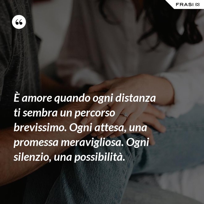 È amore quando ogni distanza ti sembra un percorso brevissimo. Ogni attesa, una promessa meravigliosa. Ogni silenzio, una possibilità. - Anonimo
