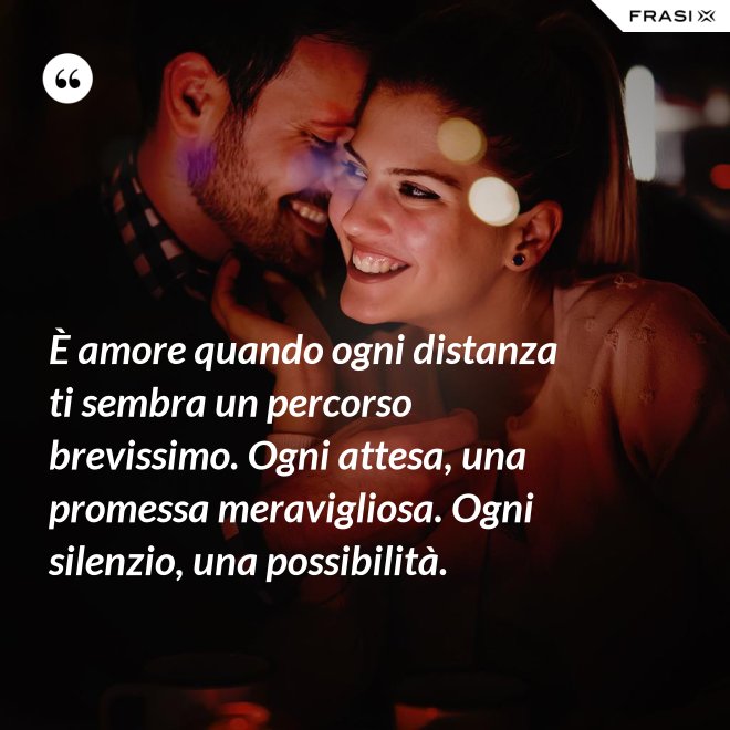 È amore quando ogni distanza ti sembra un percorso brevissimo. Ogni attesa, una promessa meravigliosa. Ogni silenzio, una possibilità. - Anonimo