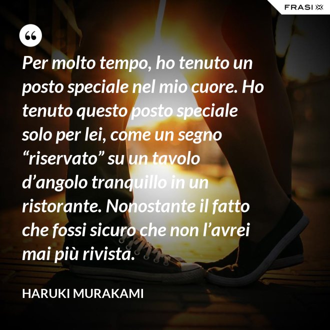Per molto tempo, ho tenuto un posto speciale nel mio cuore. Ho tenuto questo posto speciale solo per lei, come un segno “riservato” su un tavolo d’angolo tranquillo in un ristorante. Nonostante il fatto che fossi sicuro che non l’avrei mai più rivista. - Haruki Murakami