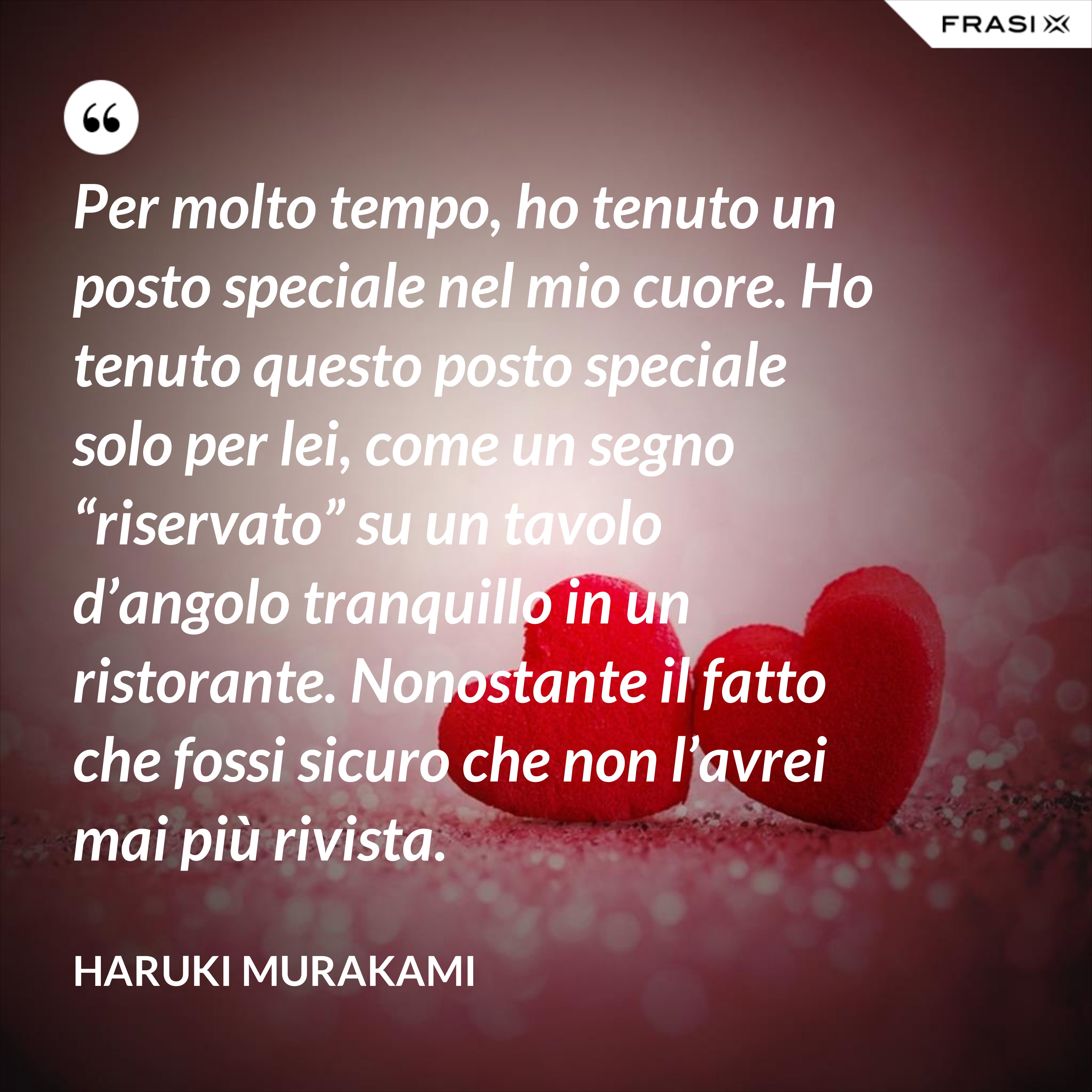 Per molto tempo, ho tenuto un posto speciale nel mio cuore. Ho tenuto questo posto speciale solo per lei, come un segno “riservato” su un tavolo d’angolo tranquillo in un ristorante. Nonostante il fatto che fossi sicuro che non l’avrei mai più rivista. - Haruki Murakami