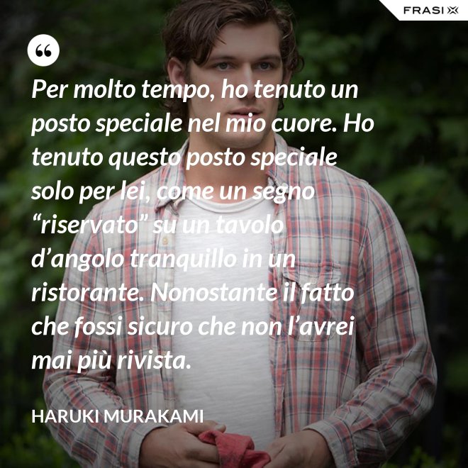 Per molto tempo, ho tenuto un posto speciale nel mio cuore. Ho tenuto questo posto speciale solo per lei, come un segno “riservato” su un tavolo d’angolo tranquillo in un ristorante. Nonostante il fatto che fossi sicuro che non l’avrei mai più rivista. - Haruki Murakami