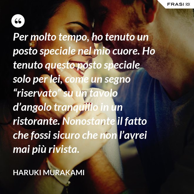 Per molto tempo, ho tenuto un posto speciale nel mio cuore. Ho tenuto questo posto speciale solo per lei, come un segno “riservato” su un tavolo d’angolo tranquillo in un ristorante. Nonostante il fatto che fossi sicuro che non l’avrei mai più rivista. - Haruki Murakami
