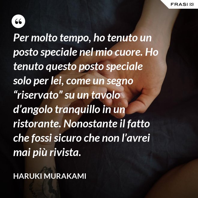 Per molto tempo, ho tenuto un posto speciale nel mio cuore. Ho tenuto questo posto speciale solo per lei, come un segno “riservato” su un tavolo d’angolo tranquillo in un ristorante. Nonostante il fatto che fossi sicuro che non l’avrei mai più rivista. - Haruki Murakami