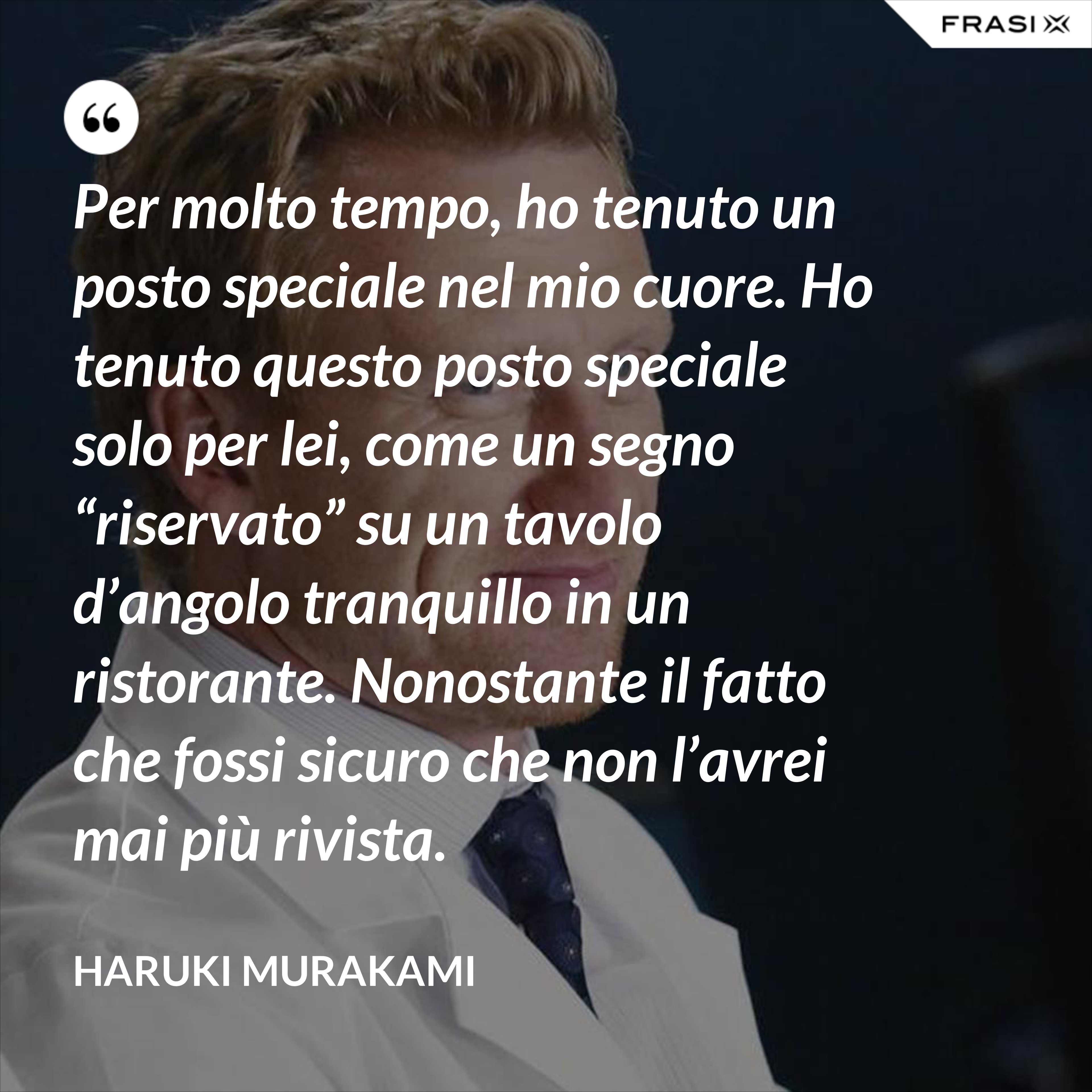 Per molto tempo, ho tenuto un posto speciale nel mio cuore. Ho tenuto questo posto speciale solo per lei, come un segno “riservato” su un tavolo d’angolo tranquillo in un ristorante. Nonostante il fatto che fossi sicuro che non l’avrei mai più rivista. - Haruki Murakami