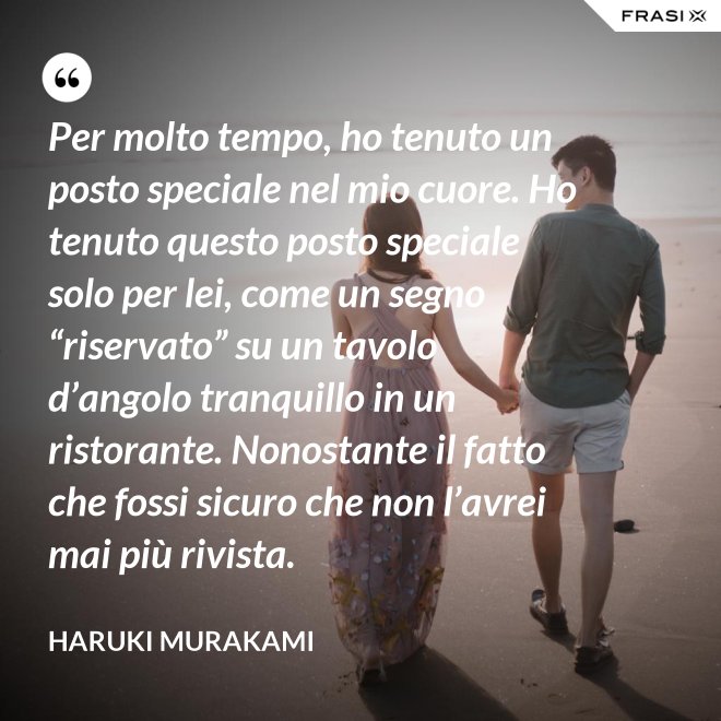 Per molto tempo, ho tenuto un posto speciale nel mio cuore. Ho tenuto questo posto speciale solo per lei, come un segno “riservato” su un tavolo d’angolo tranquillo in un ristorante. Nonostante il fatto che fossi sicuro che non l’avrei mai più rivista. - Haruki Murakami