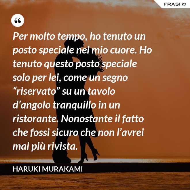 Per molto tempo, ho tenuto un posto speciale nel mio cuore. Ho tenuto questo posto speciale solo per lei, come un segno “riservato” su un tavolo d’angolo tranquillo in un ristorante. Nonostante il fatto che fossi sicuro che non l’avrei mai più rivista. - Haruki Murakami