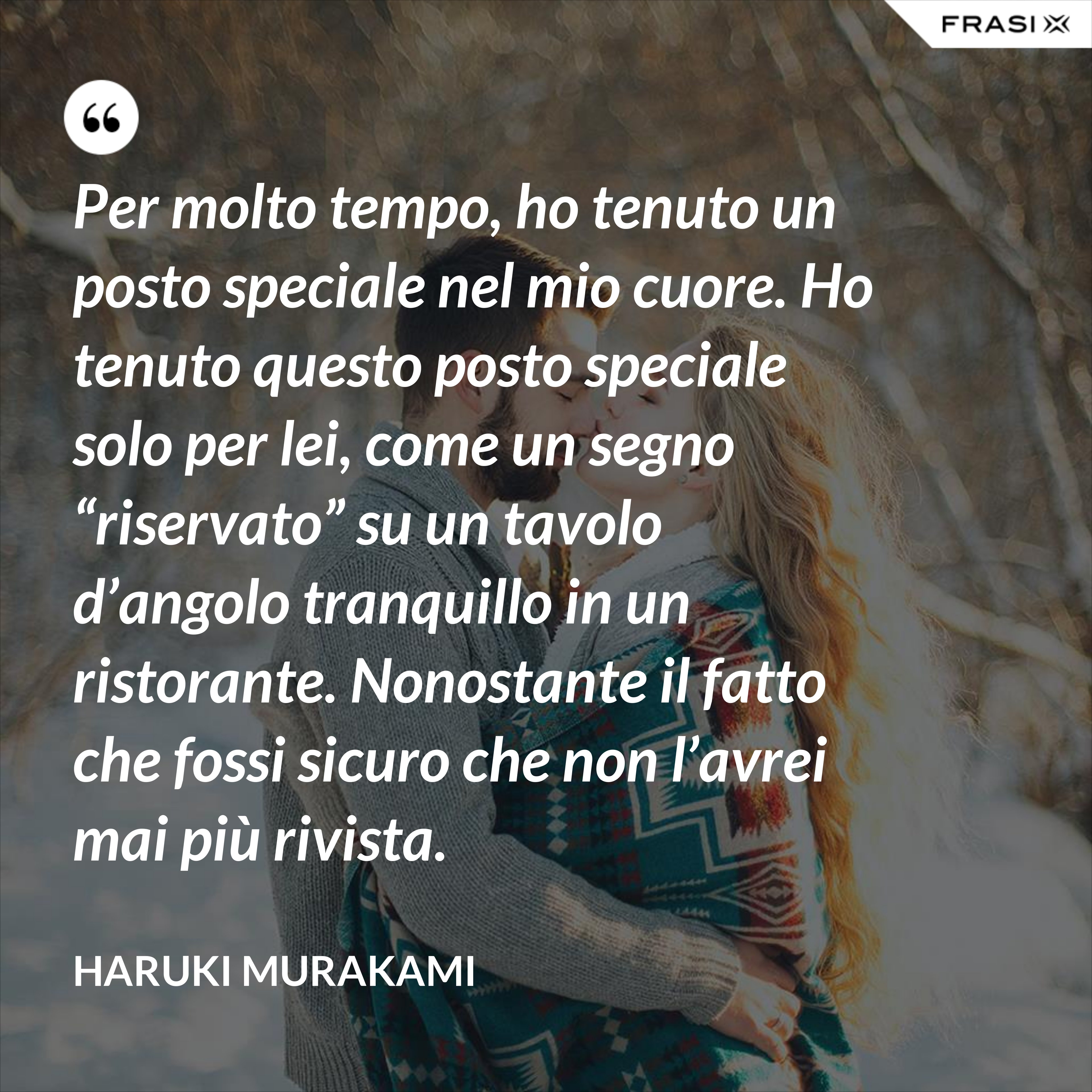 Per molto tempo, ho tenuto un posto speciale nel mio cuore. Ho tenuto questo posto speciale solo per lei, come un segno “riservato” su un tavolo d’angolo tranquillo in un ristorante. Nonostante il fatto che fossi sicuro che non l’avrei mai più rivista. - Haruki Murakami