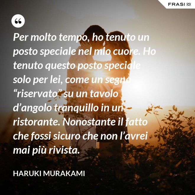 Per molto tempo, ho tenuto un posto speciale nel mio cuore. Ho tenuto questo posto speciale solo per lei, come un segno “riservato” su un tavolo d’angolo tranquillo in un ristorante. Nonostante il fatto che fossi sicuro che non l’avrei mai più rivista. - Haruki Murakami