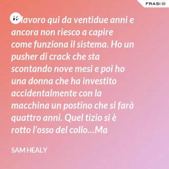 Io lavoro qui da ventidue anni e ancora non riesco a capire come funziona il sistema. Ho un pusher di crack che sta scontando nove mesi e poi ho una donna che ha investito accidentalmente con la macchina un postino che si farà quattro anni. Quel tizio si è rotto l’osso del collo…Ma andiamo! Non riesco a capire! - Sam Healy