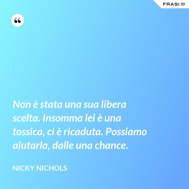 Non è stata una sua libera scelta. Insomma lei è una tossica, ci è ricaduta. Possiamo aiutarla, dalle una chance. - Nicky Nichols