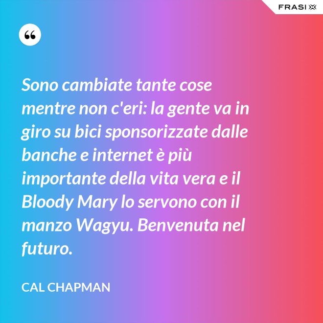 Sono cambiate tante cose mentre non c'eri: la gente va in giro su bici sponsorizzate dalle banche e internet è più importante della vita vera e il Bloody Mary lo servono con il manzo Wagyu. Benvenuta nel futuro. - Cal Chapman