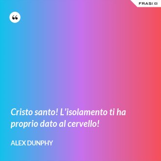 Cristo santo! L'isolamento ti ha proprio dato al cervello! - Alex Dunphy