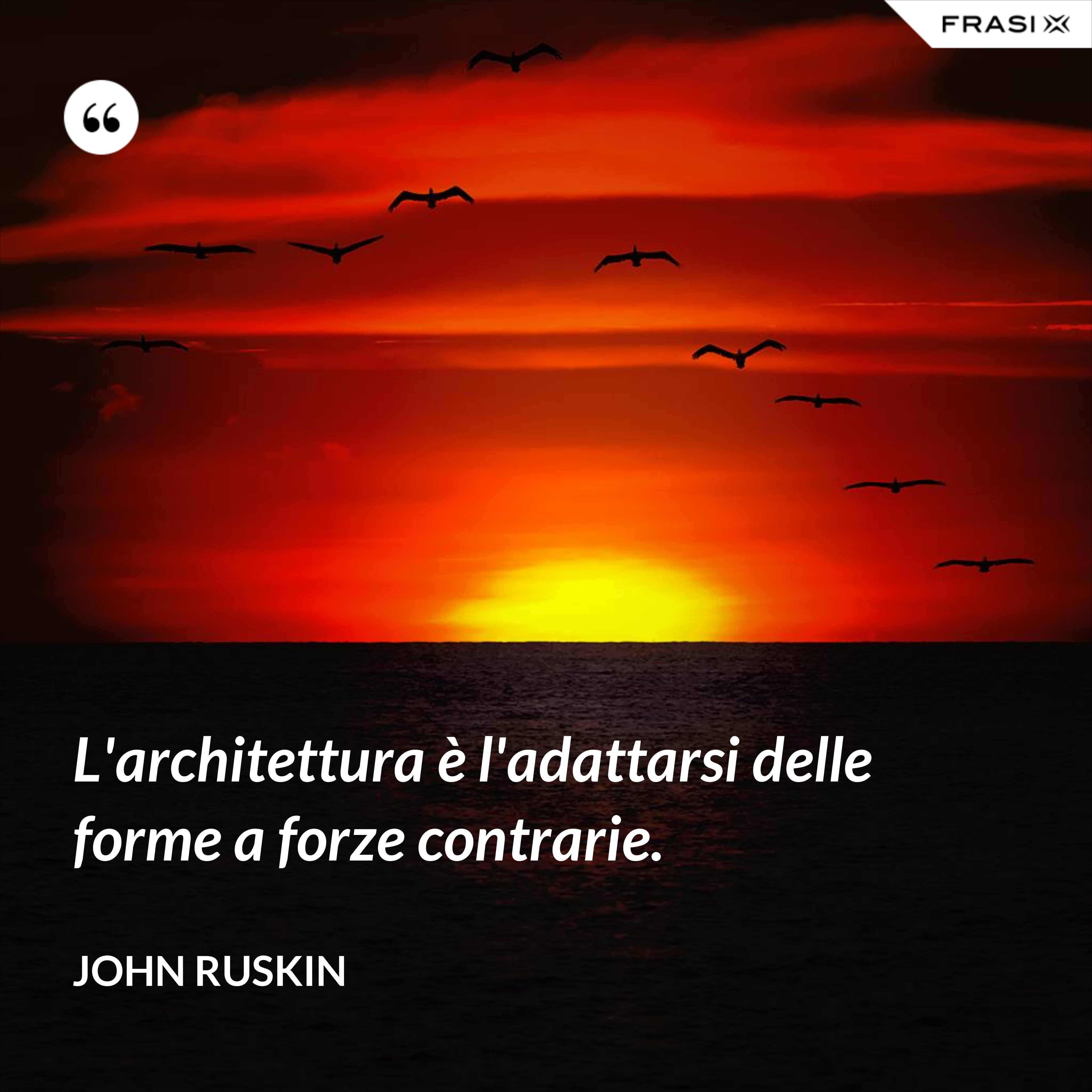 L'architettura è l'adattarsi delle forme a forze contrarie. - John Ruskin