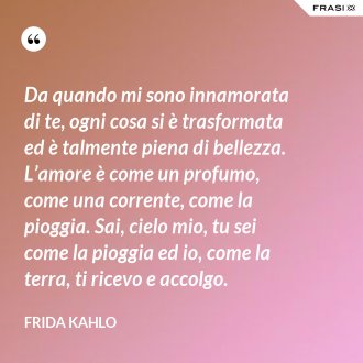 Da quando mi sono innamorata di te, ogni cosa si è trasformata ed è talmente piena di bellezza. L’amore è come un profumo, come una corrente, come la pioggia. Sai, cielo mio, tu sei come la pioggia ed io, come la terra, ti ricevo e accolgo. - Frida Kahlo