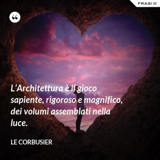 L’Architettura è il gioco sapiente, rigoroso e magnifico, dei volumi assemblati nella luce. - Le Corbusier