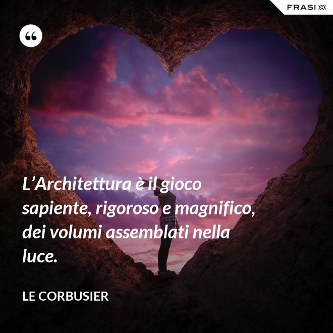 L’Architettura è il gioco sapiente, rigoroso e magnifico, dei volumi assemblati nella luce. - Le Corbusier
