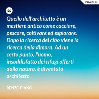 Quello dell’architetto è un mestiere antico come cacciare, pescare, coltivare ed esplorare. Dopo la ricerca del cibo viene la ricerca della dimora. Ad un certo punto, l’uomo, insoddisfatto dei rifugi offerti dalla natura, è diventato architetto. - Renzo Piano