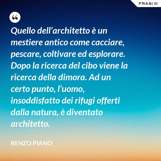 Quello dell’architetto è un mestiere antico come cacciare, pescare, coltivare ed esplorare. Dopo la ricerca del cibo viene la ricerca della dimora. Ad un certo punto, l’uomo, insoddisfatto dei rifugi offerti dalla natura, è diventato architetto. - Renzo Piano