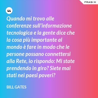 Quando mi trovo alle conferenze sull'informazione tecnologica e la gente dice che la cosa più importante al mondo è fare in modo che le persone possano connettersi alla Rete, io rispondo: Mi state prendendo in giro? Siete mai stati nei paesi poveri? - Bill Gates