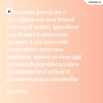 La prossima guerra che ci distruggerà non sarà fatta di armi ma di batteri. Spendiamo una fortuna in deterrenza nucleare, e così poco nella prevenzione contro una pandemia, eppure un virus oggi sconosciuto potrebbe uccidere nei prossimi anni milioni di persone e causare una perdita finanziaria di 3.000 miliardi in tutto il mondo. - Bill Gates