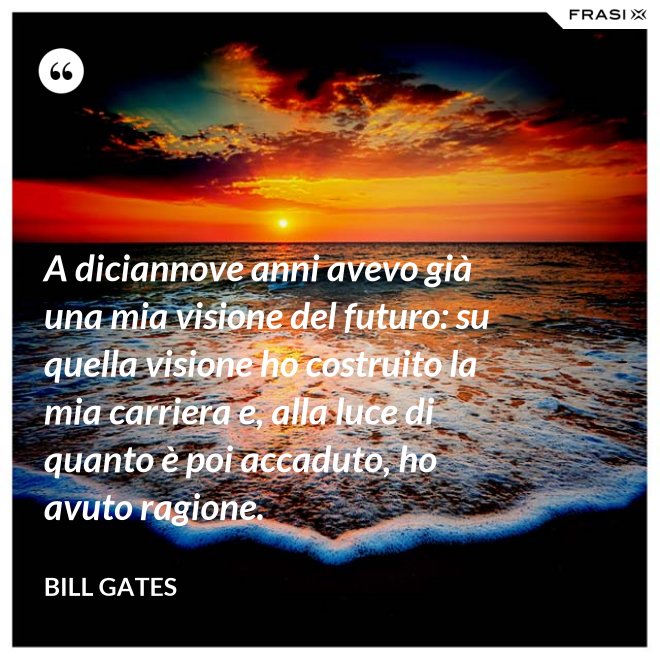 A diciannove anni avevo già una mia visione del futuro: su quella visione ho costruito la mia carriera e, alla luce di quanto è poi accaduto, ho avuto ragione. - Bill Gates