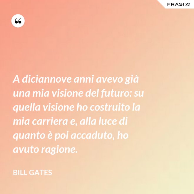 A diciannove anni avevo già una mia visione del futuro: su quella visione ho costruito la mia carriera e, alla luce di quanto è poi accaduto, ho avuto ragione. - Bill Gates
