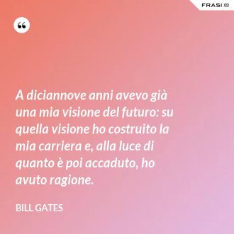 A diciannove anni avevo già una mia visione del futuro: su quella visione ho costruito la mia carriera e, alla luce di quanto è poi accaduto, ho avuto ragione. - Bill Gates