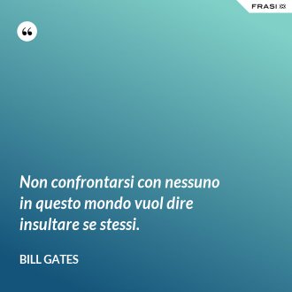 Non confrontarsi con nessuno in questo mondo vuol dire insultare se stessi. - Bill Gates