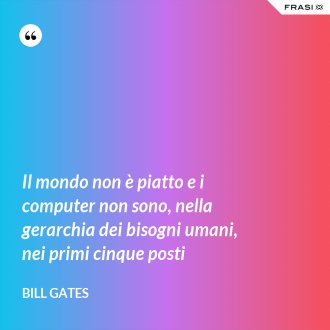 Il mondo non è piatto e i computer non sono, nella gerarchia dei bisogni umani, nei primi cinque posti - Bill Gates