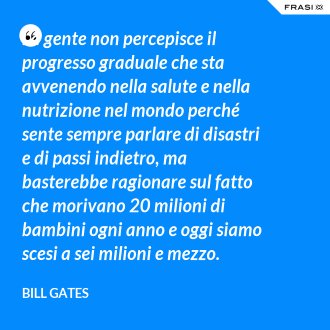 La gente non percepisce il progresso graduale che sta avvenendo nella salute e nella nutrizione nel mondo perché sente sempre parlare di disastri e di passi indietro, ma basterebbe ragionare sul fatto che morivano 20 milioni di bambini ogni anno e oggi siamo scesi a sei milioni e mezzo. - Bill Gates