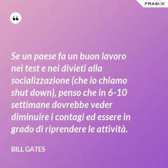Se un paese fa un buon lavoro nei test e nei divieti alla socializzazione (che io chiamo shut down), penso che in 6-10 settimane dovrebbe veder diminuire i contagi ed essere in grado di riprendere le attività. - Bill Gates