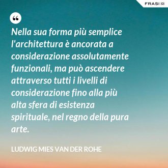 Nella sua forma più semplice l'architettura è ancorata a considerazione assolutamente funzionali, ma può ascendere attraverso tutti i livelli di considerazione fino alla più alta sfera di esistenza spirituale, nel regno della pura arte. - Ludwig Mies Van Der Rohe
