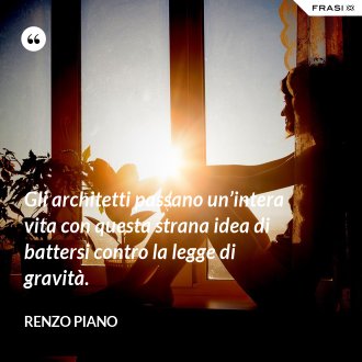 Gli architetti passano un’intera vita con questa strana idea di battersi contro la legge di gravità. - Renzo Piano