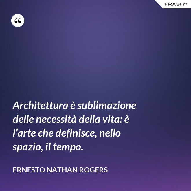 Architettura è sublimazione delle necessità della vita: è l’arte che definisce, nello spazio, il tempo. - Ernesto Nathan Rogers