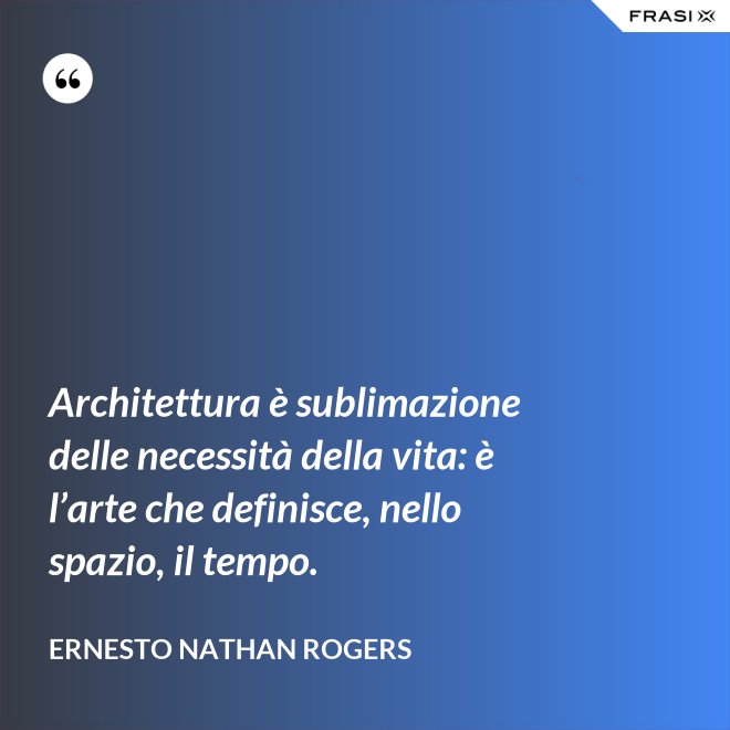 Architettura è sublimazione delle necessità della vita: è l’arte che definisce, nello spazio, il tempo. - Ernesto Nathan Rogers