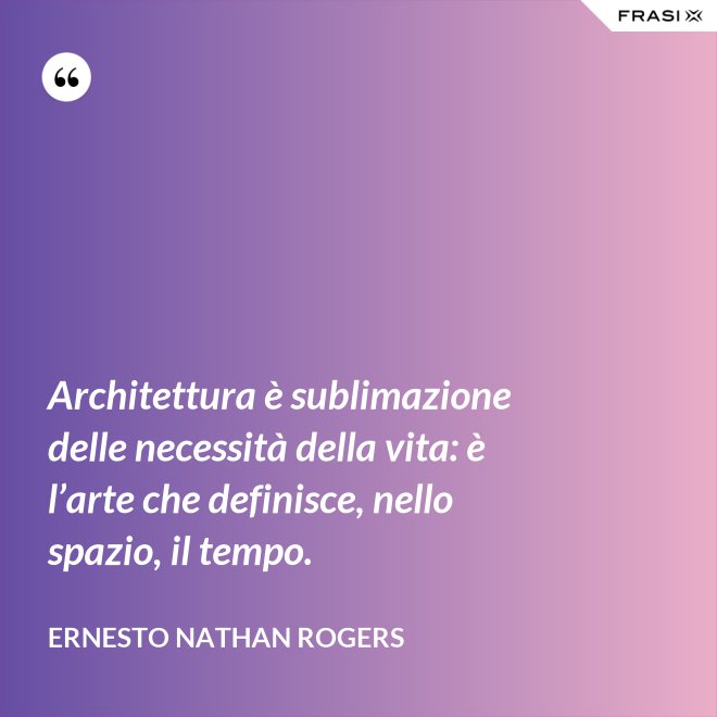 Architettura è sublimazione delle necessità della vita: è l’arte che definisce, nello spazio, il tempo. - Ernesto Nathan Rogers