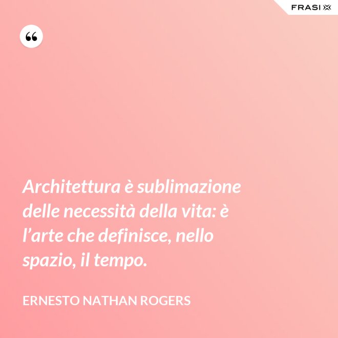 Architettura è sublimazione delle necessità della vita: è l’arte che definisce, nello spazio, il tempo. - Ernesto Nathan Rogers