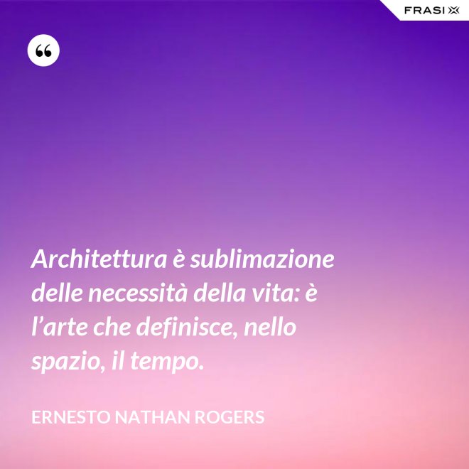 Architettura è sublimazione delle necessità della vita: è l’arte che definisce, nello spazio, il tempo. - Ernesto Nathan Rogers